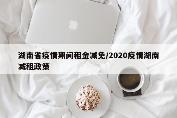 湖南省疫情期间租金减免/2020疫情湖南减租政策