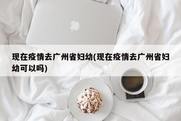 现在疫情去广州省妇幼(现在疫情去广州省妇幼可以吗)