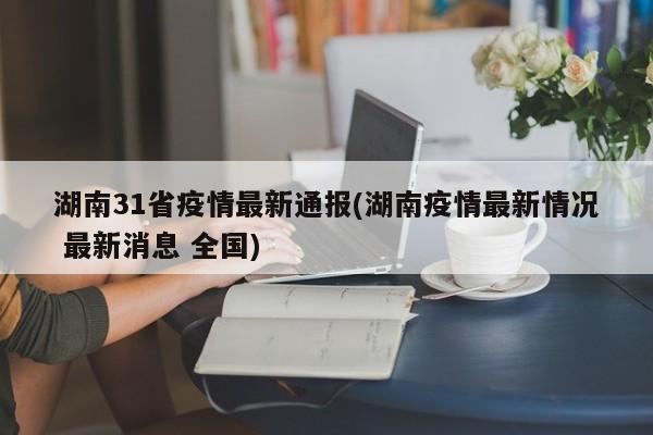 湖南31省疫情最新通报(湖南疫情最新情况 最新消息 全国)