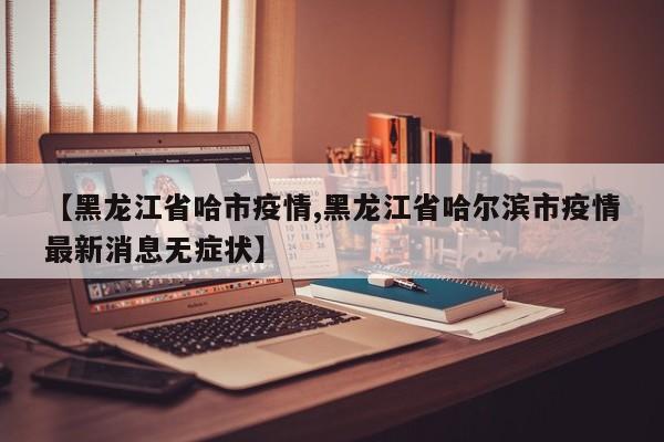 【黑龙江省哈市疫情,黑龙江省哈尔滨市疫情最新消息无症状】