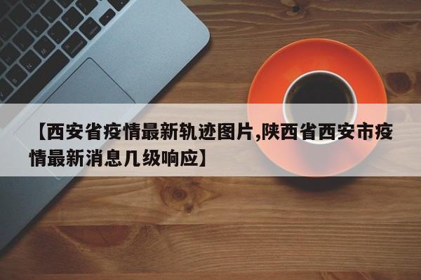 【西安省疫情最新轨迹图片,陕西省西安市疫情最新消息几级响应】
