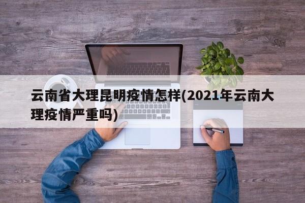 云南省大理昆明疫情怎样(2021年云南大理疫情严重吗)