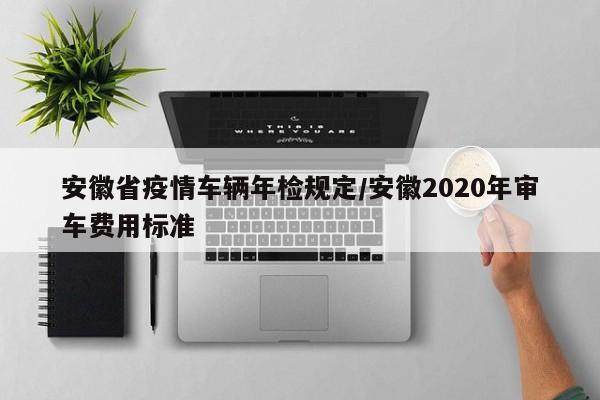 安徽省疫情车辆年检规定/安徽2020年审车费用标准