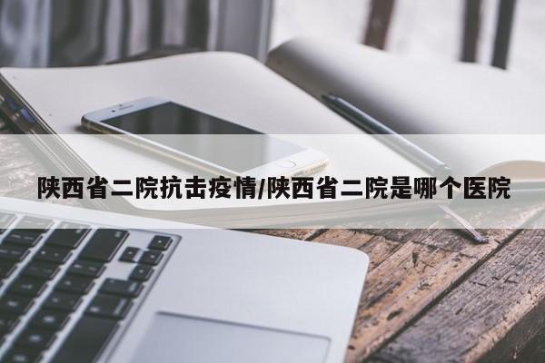 陕西省二院抗击疫情/陕西省二院是哪个医院