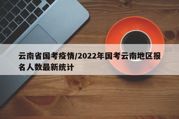 云南省国考疫情/2022年国考云南地区报名人数最新统计