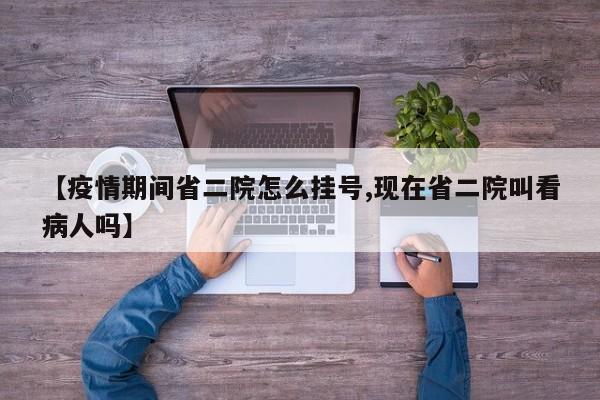 【疫情期间省二院怎么挂号,现在省二院叫看病人吗】