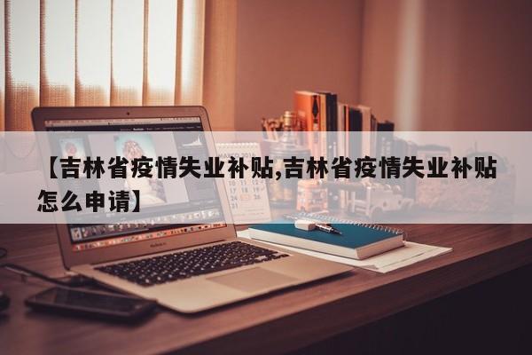 【吉林省疫情失业补贴,吉林省疫情失业补贴怎么申请】