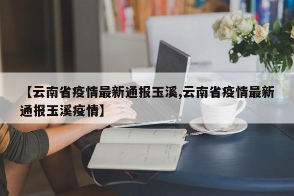 【云南省疫情最新通报玉溪,云南省疫情最新通报玉溪疫情】