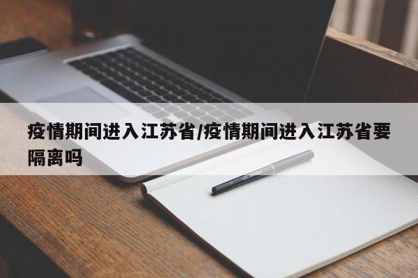 疫情期间进入江苏省/疫情期间进入江苏省要隔离吗