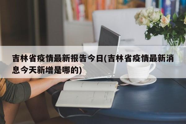 吉林省疫情最新报告今日(吉林省疫情最新消息今天新增是哪的)