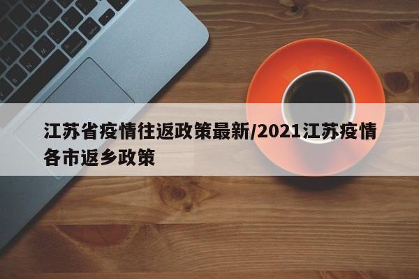 江苏省疫情往返政策最新/2021江苏疫情各市返乡政策