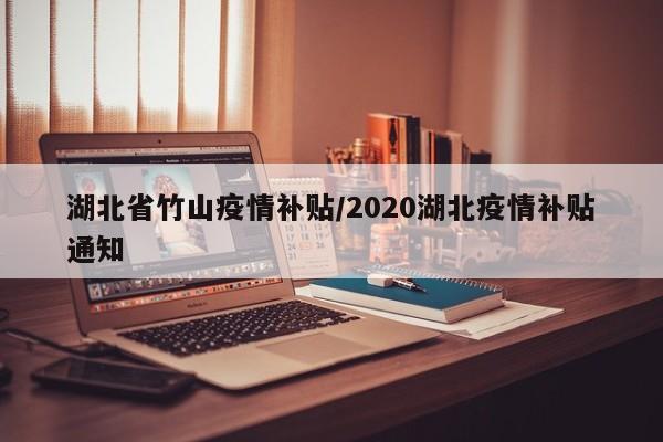 湖北省竹山疫情补贴/2020湖北疫情补贴通知