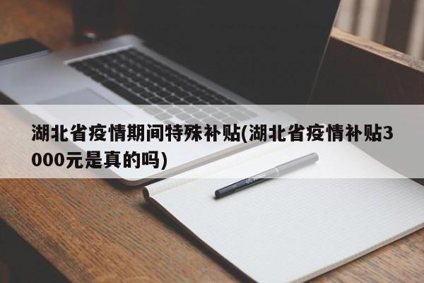 湖北省疫情期间特殊补贴(湖北省疫情补贴3000元是真的吗)