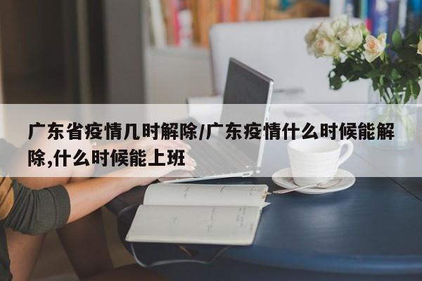 广东省疫情几时解除/广东疫情什么时候能解除,什么时候能上班