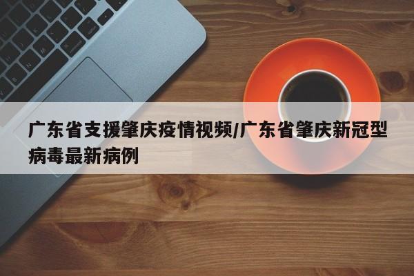 广东省支援肇庆疫情视频/广东省肇庆新冠型病毒最新病例