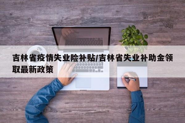 吉林省疫情失业险补贴/吉林省失业补助金领取最新政策