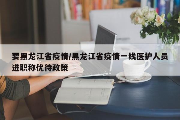 要黑龙江省疫情/黑龙江省疫情一线医护人员进职称优待政策