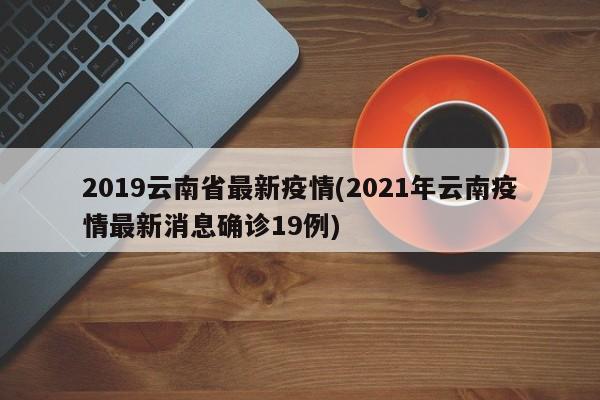 2019云南省最新疫情(2021年云南疫情最新消息确诊19例)