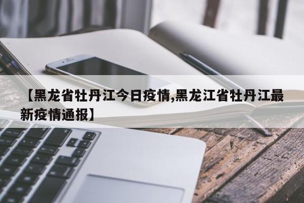 【黑龙省牡丹江今日疫情,黑龙江省牡丹江最新疫情通报】