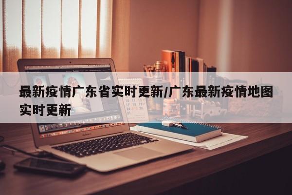 最新疫情广东省实时更新/广东最新疫情地图实时更新