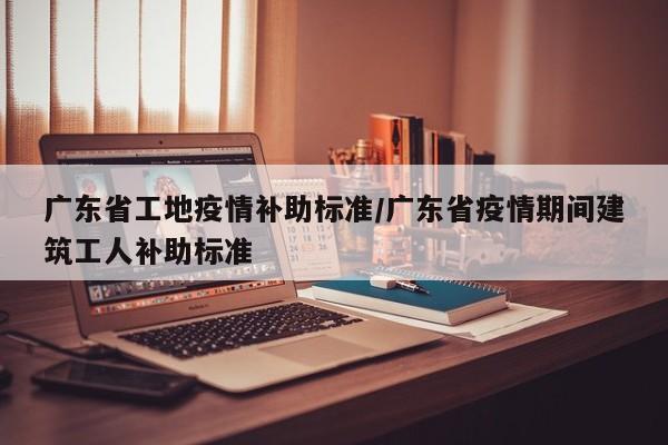 广东省工地疫情补助标准/广东省疫情期间建筑工人补助标准