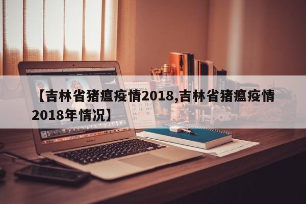 【吉林省猪瘟疫情2018,吉林省猪瘟疫情2018年情况】