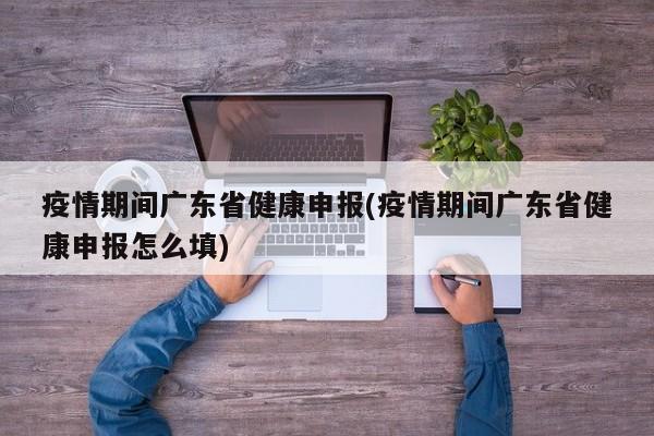 疫情期间广东省健康申报(疫情期间广东省健康申报怎么填)