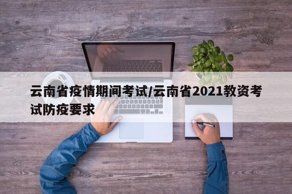 云南省疫情期间考试/云南省2021教资考试防疫要求