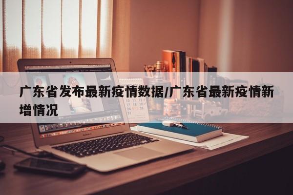 广东省发布最新疫情数据/广东省最新疫情新增情况