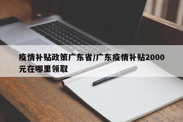 疫情补贴政策广东省/广东疫情补贴2000元在哪里领取