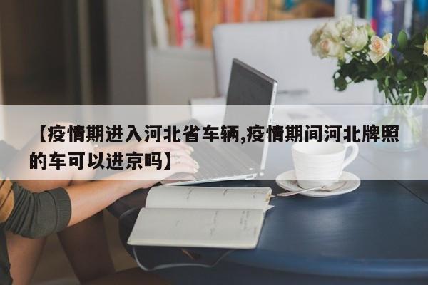 【疫情期进入河北省车辆,疫情期间河北牌照的车可以进京吗】