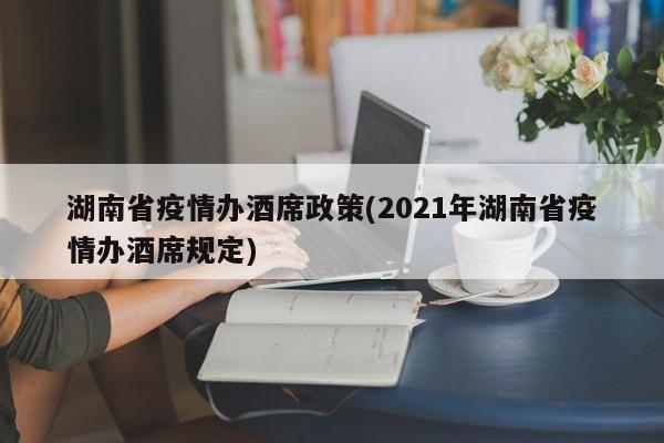 湖南省疫情办酒席政策(2021年湖南省疫情办酒席规定)