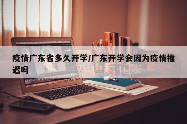 疫情广东省多久开学/广东开学会因为疫情推迟吗