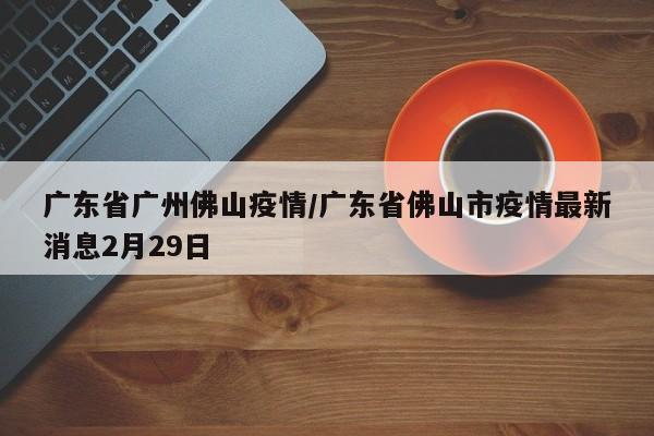 广东省广州佛山疫情/广东省佛山市疫情最新消息2月29日