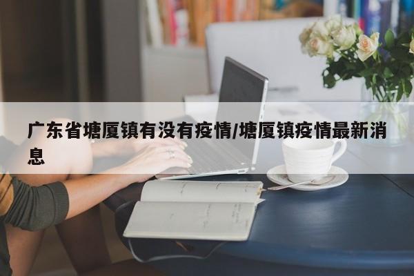 广东省塘厦镇有没有疫情/塘厦镇疫情最新消息