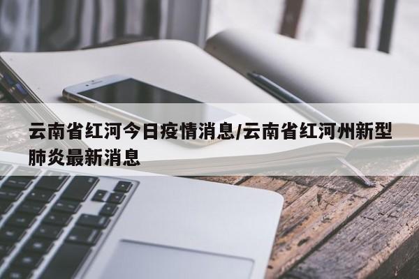 云南省红河今日疫情消息/云南省红河州新型肺炎最新消息