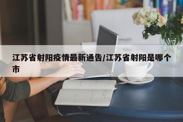 江苏省射阳疫情最新通告/江苏省射阳是哪个市