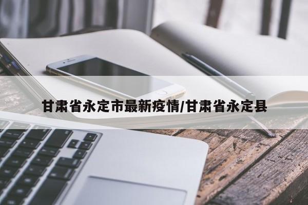甘肃省永定市最新疫情/甘肃省永定县