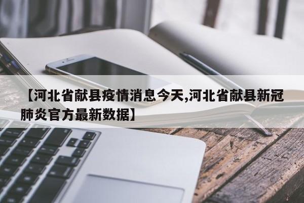 【河北省献县疫情消息今天,河北省献县新冠肺炎官方最新数据】