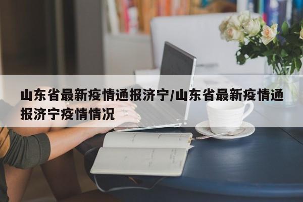 山东省最新疫情通报济宁/山东省最新疫情通报济宁疫情情况