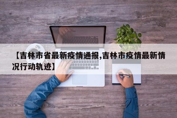 【吉林市省最新疫情通报,吉林市疫情最新情况行动轨迹】