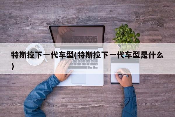 特斯拉下一代车型(特斯拉下一代车型是什么)