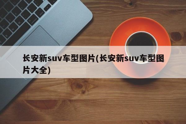 长安新suv车型图片(长安新suv车型图片大全)
