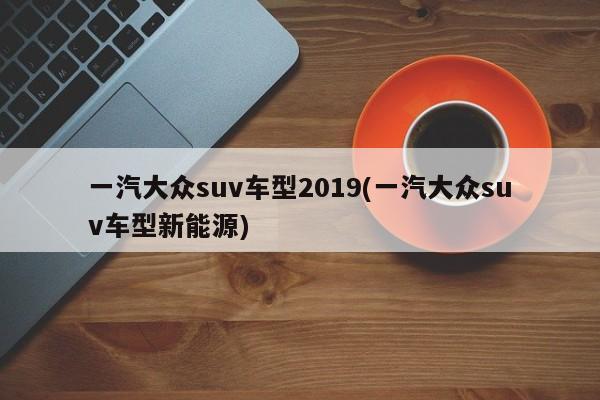 一汽大众suv车型2019(一汽大众suv车型新能源)