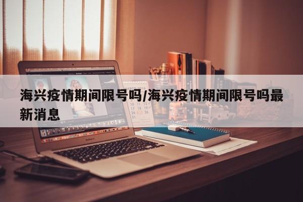 海兴疫情期间限号吗/海兴疫情期间限号吗最新消息