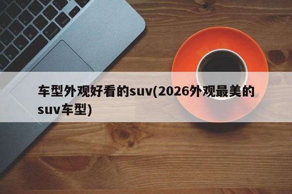 车型外观好看的suv(2026外观最美的suv车型)