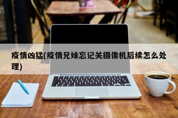 疫情凶猛(疫情兄妹忘记关摄像机后续怎么处理)