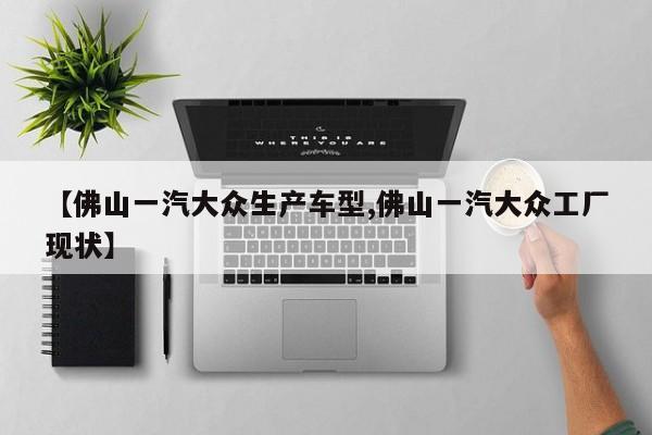 【佛山一汽大众生产车型,佛山一汽大众工厂现状】