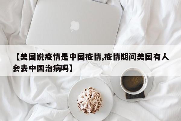 【美国说疫情是中国疫情,疫情期间美国有人会去中国治病吗】