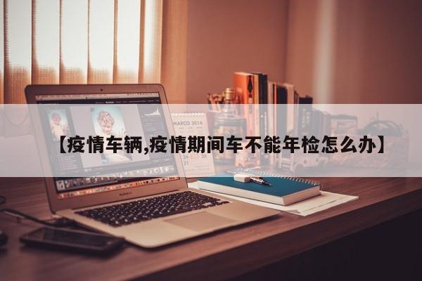 【疫情车辆,疫情期间车不能年检怎么办】